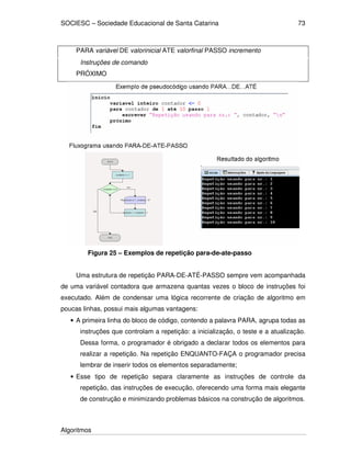 SOCIESC – Sociedade Educacional de Santa Catarina 
Algoritmos 
73 
PARA variável DE valorinicial ATE valorfinal PASSO incremento 
Instruções de comando 
PRÓXIMO 
Figura 25 – Exemplos de repetição para-de-ate-passo 
Uma estrutura de repetição PARA-DE-ATÉ-PASSO sempre vem acompanhada 
de uma variável contadora que armazena quantas vezes o bloco de instruções foi 
executado. Além de condensar uma lógica recorrente de criação de algoritmo em 
poucas linhas, possui mais algumas vantagens: 
• A primeira linha do bloco de código, contendo a palavra PARA, agrupa todas as 
instruções que controlam a repetição: a inicialização, o teste e a atualização. 
Dessa forma, o programador é obrigado a declarar todos os elementos para 
realizar a repetição. Na repetição ENQUANTO-FAÇA o programador precisa 
lembrar de inserir todos os elementos separadamente; 
• Esse tipo de repetição separa claramente as instruções de controle da 
repetição, das instruções de execução, oferecendo uma forma mais elegante 
de construção e minimizando problemas básicos na construção de algoritmos. 
 