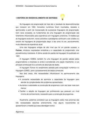 SOCIESC – Sociedade Educacional de Santa Catarina 
Algoritmos 
8 
1 HISTÓRIA DO DESENVOLVIMENTO DE SISTEMAS 
As linguagens de programação de hoje são o resultado de desenvolvimentos 
que iniciaram em 1950. Conceitos numéricos foram inventados, testados e 
aprimorados a partir da incorporação de sucessivas linguagens de programação. 
Com raras exceções, os fundamentos de uma linguagem de programação são 
fortemente influenciados pela experiência com linguagens anteriores. À medida que 
as linguagens evoluíram, novos conceitos e paradigmas continuam a ser criados e o 
cenário de linguagens de programação daqui a dez anos irá ser, provavelmente, 
muito diferente da experiência atual. 
Uma das linguagens antigas de alto nível que foi um grande sucesso, a 
Fortran, introduziu expressões simbólicas e a capacidade do programador criar 
procedimentos modulares. A última versão do padrão da linguagem foi publicado em 
1997. 
A linguagem COBOL também foi uma linguagem de grande adesão pelos 
programadores e empresas (e ainda é considerada uma opção importante), e sua 
principal contribuição foi o conceito de descrição de dados. 
A linguagem Fortran foi amplamente adotada pela computação numérica e a 
linguagem COBOL, para o processamento de dados comerciais. 
Nos dois casos, três necessidades influenciaram no aprimoramento das 
linguagens: 
• A constante necessidade de aprimorar a capacidade da linguagem para 
atender às complexidades dos problemas apresentados; 
• Aumentar a velocidade na construção de programas e com isto fazer mais com 
menos; 
• Facilitar a adoção da linguagem por profissionais que possuam um nível 
mínimo de conhecimento, necessário para a construção de programas. 
Atualmente, podemos considerar que as linguagens estão mais próximas das 
três necessidades descritas anteriormente, mas alguns incovenientes se 
apresentaram à medida que essa abordagem evolui: 
 