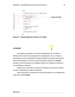 SOCIESC – Sociedade Educacional de Santa Catarina 
Algoritmos 
81 
Figura 27 – Pseudocódigo para chamar um módulo 
3 FUNÇÕES 
As funções compreendem as mesmas características de um módulo. A 
diferença está no retorno do processamento do subalgoritmo. Em um módulo, o 
processamento ocorre manipulando variáveis do algoritmo principal e pode realizar 
várias transformações ao retornar ao ponto principal de chamada. As funções 
permitem o retorno de apenas um resultado e podem ser utilizadas como parte de 
uma expressão no algoritmo. 
Dessa forma, uma função é um bloco de instruções que computa e devolve 
um valor, semelhante às funções matemáticas. 
Veja na figura 28 um exemplo de construção de algoritmo com subalgoritmos, 
neste caso usando Função. 
 