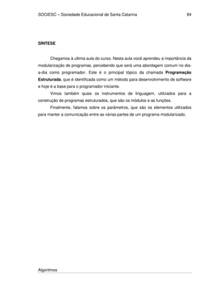 SOCIESC – Sociedade Educacional de Santa Catarina 
Algoritmos 
84 
SÍNTESE 
Chegamos à ultima aula do curso. Nesta aula você aprendeu a importância da 
modularização de programas, percebendo que será uma abordagem comum no dia-a- 
dia como programador. Este é o principal tópico da chamada Programação 
Estruturada, que é identificada como um método para desenvolvimento de software 
e hoje é a base para o programador iniciante. 
Vimos também quais os instrumentos de linguagem, utilizados para a 
construção de programas estruturados, que são os módulos e as funções. 
Finalmente, falamos sobre os parâmetros, que são os elementos utilizados 
para manter a comunicação entre as várias partes de um programa modularizado. 
 