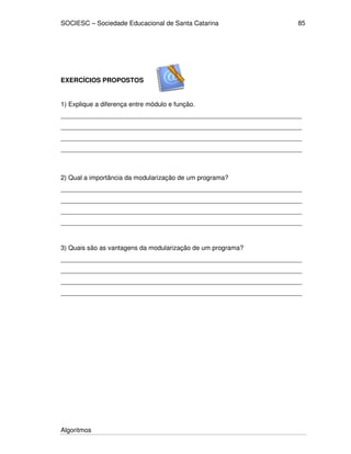 SOCIESC – Sociedade Educacional de Santa Catarina 
Algoritmos 
85 
EXERCÍCIOS PROPOSTOS 
1) Explique a diferença entre módulo e função. 
___________________________________________________________________ 
___________________________________________________________________ 
___________________________________________________________________ 
___________________________________________________________________ 
2) Qual a importância da modularização de um programa? 
___________________________________________________________________ 
___________________________________________________________________ 
___________________________________________________________________ 
___________________________________________________________________ 
3) Quais são as vantagens da modularização de um programa? 
___________________________________________________________________ 
___________________________________________________________________ 
___________________________________________________________________ 
___________________________________________________________________ 
 
