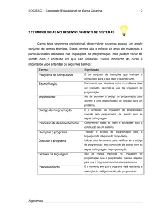 SOCIESC – Sociedade Educacional de Santa Catarina
Algoritmos
10
2 TERMINOLOGIAS NO DESENVOLVIMENTO DE SISTEMAS
Como todo segmento profissional, desenvolver sistemas possui um amplo
conjunto de termos técnicos. Esses termos são o reflexo de anos de mudanças e
particularidades aplicadas nas linguagens de programação, mas podem variar de
acordo com o contexto em que são utilizadas. Nesse momento do curso é
importante você entender os seguintes termos:
Termo Significado
Programa de computador É um conjunto de instruções que orientam o
computador para o que fazer e quando fazer.
Especificação Documento que descreve como o problema deve
ser resolvido, fazendo-se uso da linguagem de
programação.
Implementar Ato de escrever o código de programação para
atender a uma especificação de solução para um
problema.
Código de Programação É o conteúdo da linguagem de programação,
inserido pelo programador, de acordo com as
regras da linguagem
Processo de desenvolvimento Compreende todas as fases e atividades para a
construção de um sistema.
Compilar o programa Traduzir o código de programação para a
linguagem de máquina do computador.
Depurar o programa Utilizar uma ferramenta para verificar se o código
de programação está construído de acordo com as
regras da linguagem de programação.
Sintaxe da linguagem São as regras implícitas na linguagem de
programação que o programador precisa respeitar
para que o programa funcione adequadamente.
Processamento É o momento em que o programa está realizando a
execução do código inserido pelo programador.
 