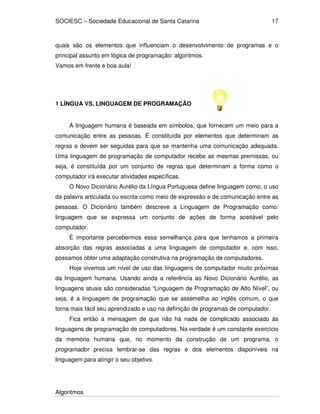 SOCIESC – Sociedade Educacional de Santa Catarina
Algoritmos
17
quais são os elementos que influenciam o desenvolvimento de programas e o
principal assunto em lógica de programação: algoritmos.
Vamos em frente e boa aula!
1 LÍNGUA VS. LINGUAGEM DE PROGRAMAÇÃO
A linguagem humana é baseada em símbolos, que fornecem um meio para a
comunicação entre as pessoas. É constituída por elementos que determinam as
regras e devem ser seguidas para que se mantenha uma comunicação adequada.
Uma linguagem de programação de computador recebe as mesmas premissas, ou
seja, é constituída por um conjunto de regras que determinam a forma como o
computador irá executar atividades específicas.
O Novo Dicionário Aurélio da Língua Portuguesa define linguagem como: o uso
da palavra articulada ou escrita como meio de expressão e de comunicação entre as
pessoas. O Dicionário também descreve a Linguagem de Programação como:
linguagem que se expressa um conjunto de ações de forma aceitável pelo
computador.
É importante percebermos essa semelhança para que tenhamos a primeira
absorção das regras associadas a uma linguagem de computador e, com isso,
possamos obter uma adaptação construtiva na programação de computadores.
Hoje vivemos um nível de uso das linguagens de computador muito próximas
da linguagem humana. Usando ainda a referência ao Novo Dicionário Aurélio, as
linguagens atuais são consideradas “Linguagem de Programação de Alto Nível”, ou
seja, é a linguagem de programação que se assemelha ao inglês comum, o que
torna mais fácil seu aprendizado e uso na definição de programas de computador.
Fica então a mensagem de que não há nada de complicado associado às
linguagens de programação de computadores. Na verdade é um constante exercício
da memória humana que, no momento da construção de um programa, o
programador precisa lembrar-se das regras e dos elementos disponíveis na
linguagem para atingir o seu objetivo.
 