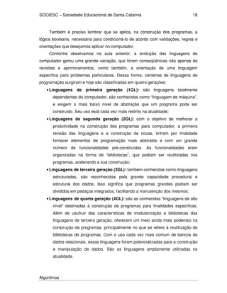 SOCIESC – Sociedade Educacional de Santa Catarina
Algoritmos
18
Também é preciso lembrar que se aplica, na construção dos programas, a
lógica booleana, necessária para condicioná-lo de acordo com validações, regras e
orientações que desejamos aplicar no computador.
Conforme observamos na aula anterior, a evolução das linguagens de
computador gerou uma grande variação, que foram conseqüências não apenas de
revisões e aprimoramentos, como também, a orientação de uma linguagem
específica para problemas particulares. Dessa forma, centenas de linguagens de
programação surgiram e hoje são classificadas em quatro gerações:
•Linguagens de primeira geração (1GL): são linguagens totalmente
dependentes do computador, são conhecidas como “linguagem de máquina”,
e exigem o mais baixo nível de abstração que um programa pode ser
construído. Seu uso está cada vez mais restrito na atualidade;
•Linguagens de segunda geração (2GL): com o objetivo de melhorar a
produtividade na construção dos programas para computador, a primeira
revisão das linguagens e a construção de novas, tinham por finalidade
fornecer elementos de programação mais abstratos e com um grande
número de funcionalidades pré-construídas. As funcionalidades eram
organizadas na forma de “bibliotecas”, que podiam ser reutilizadas nos
programas, acelerando a sua construção;
•Linguagens de terceira geração (3GL): também conhecidas como linguagens
estruturadas, são reconhecidas pela grande capacidade procedural e
estrutural dos dados. Isso significa que programas grandes podiam ser
divididos em pedaços integrados, facilitando a manutenção dos mesmos;
•Linguagens de quarta geração (4GL): são as conhecidas “linguagens de alto
nível” destinadas à construção de programas para finalidades específicas.
Além de usufruir das características de modularização e bibliotecas das
linguagens de terceira geração, oferecem um meio ainda mais poderoso na
construção de programas, principalmente no que se refere à reutilização de
bibliotecas de programas. Com o uso cada vez mais comum de bancos de
dados relacionais, essas linguagens foram potencializadas para a construção
e manipulação de dados. São as linguagens amplamente utilizadas na
atualidade.
 