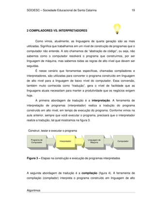 SOCIESC – Sociedade Educacional de Santa Catarina
Algoritmos
19
2 COMPILADORES VS. INTERPRETADORES
Como vimos, atualmente, as linguagens de quarta geração são as mais
utilizadas. Significa que trabalhamos em um nível de construção de programas que o
computador não entende. A isto chamamos de “abstração de código”, ou seja, não
sabemos como o computador resolverá o programa que construímos, por ser
linguagem de máquina, mas sabemos todas as regras de alto nível que devem ser
seguidas.
É nesse cenário que ferramentas específicas, chamadas compiladores e
interpretadores, são utilizadas para converter o programa construído em linguagem
de alto nível para a linguagem de baixo nível do computador. Essa conversão,
também muito conhecida como “tradução”, gera o nível de facilidade que as
linguagens atuais necessitam para manter a produtividade que os negócios exigem
hoje.
A primeira abordagem de tradução é a interpretação. A ferramenta de
interpretação de programas (interpretador) realiza a tradução do programa
construído em alto nível, em tempo de execução do programa. Conforme vimos na
aula anterior, sempre que você executar o programa, precisará que o interpretador
realize a tradução, tal qual mostramos na figura 3.
Programa de
Computador
Interpretador
Linguagem de
Máquina
Computador
Construir, testar e executar o programa
Figura 3 – Etapas na construção e execução de programas interpretados
A segunda abordagem de tradução é a compilação (figura 4). A ferramenta de
compilação (compilador) interpreta o programa construído em linguagem de alto
 