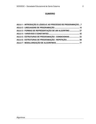 SOCIESC – Sociedade Educacional de Santa Catarina
Algoritmos
2
SUMÁRIO
AULA 1 - INTRODUÇÃO À LÓGICA E AO PROCESSO DE PROGRAMAÇÃO .. 7
AULA 2 - LINGUAGENS DE PROGRAMAÇÃO .................................................. 16
AULA 3 - FORMAS DE REPRESENTAÇÃO DE UM ALGORITMO.................... 27
AULA 4 - VARIÁVEIS E CONSTANTES.............................................................. 42
AULA 5 - ESTRUTURAS DE PROGRAMAÇÃO - CONDICIONAIS .................... 52
AULA 6 - ESTRUTURAS DE PROGRAMAÇÃO - REPETIÇÃO.......................... 68
AULA 7 - MODULARIZAÇÃO DE ALGORITMOS............................................... 77
 