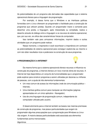 SOCIESC – Sociedade Educacional de Santa Catarina
Algoritmos
21
As potencialidades de um programa são derivadas das capacidades que o sistema
operacional oferece para a linguagem de programação.
Por exemplo, é dessa forma que o Windows e as interfaces gráficas
fornecidas com o Linux oferecem ao programador a facilidade para a construção de
programas que utilizam janelas. Quando um programador insere o comando para
desenhar uma janela, a linguagem, após interpretada ou compilada, realiza o
desenho através do diálogo entre a linguagem e os recursos do sistema operacional,
que, por sua vez, se utiliza das características físicas do computador.
Isso também vale para armazenar informações, imprimir dados e outras
atividades que um programa pode realizar.
Nesse momento, o importante é você reconhecer a importância em conhecer
as potencialidades do sistema operacional para conseguir explorá-las ao máximo e
com isto obter resultados ricos e poderosos na construção de seus programas.
4 PROGRAMAÇÃO E A INTERNET
Da mesma forma que o sistema operacional oferece recursos e influencia na
construção de programas, a Internet oferece um novo nível de oferta de recursos. A
Internet de hoje disponibiliza um conjunto de funcionalidades que o programador
pode explorar para construir programas a serem utilizadas por dezenas ou milhares
de pessoas, com a ajuda de três elementos fundamentais:
• Um meio comum de acesso às informações (rede de comunicação pública –
Internet);
• Uma interface gráfica comum para manipular as informações (páginas
apresentadas em um único aplicativo - Navegador);
• Uso de uma linguagem de programação comum, independente do
computador utilizado pelo usuário.
O desenvolvimento para a Internet também se baseia nas mesmas premissas
de construção de programas, mas possui particularidades que exigem do
programador algumas preocupações que a programação para Windows ou Linux
não exigem. A maioria dessas particularidades está associada aos elementos
fundamentais acima mencionados.
 