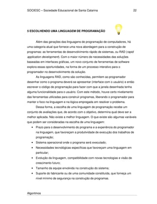SOCIESC – Sociedade Educacional de Santa Catarina
Algoritmos
22
5 ESCOLHENDO UMA LINGUAGEM DE PROGRAMAÇÃO
Além das gerações das linguagens de programação de computadores, há
uma categoria atual que fornece uma nova abordagem para a construção de
programas: as ferramentas de desenvolvimento rápido de sistemas, ou RAD (rapid
application development). Com o maior número de necessidades das soluções
baseadas em interfaces gráficas, um novo conjunto de ferramentas de software
explora essas oportunidades, na forma de um processo interativo para o
programador no desenvolvimento da solução.
As linguagens RAD, como são conhecidas, permitem ao programador
desenhar como o programa deverá se apresentar (interface com o usuário) e então
escrever o código de programação para fazer com que a janela desenhada tenha
alguma funcionalidade para o usuário. Com este método, houve certo nivelamento
das ferramentas utilizadas para construir programas, liberando o programador para
manter o foco na linguagem e na lógica empregada em resolver o problema.
Dessa forma, a escolha de uma linguagem de programação recebe um
conjunto de avaliações que, de acordo com o objetivo, determina qual deve ser a
melhor aplicada. Não existe a melhor linguagem. O que existe são algumas variáveis
que podem ser consideradas na escolha de uma linguagem:
• Prazo para o desenvolvimento do programa e a experiência do programador
na linguagem, que favoreçam a produtividade de execução dos trabalhos de
programação;
• Sistema operacional onde o programa será executado;
• Necessidades tecnológicas específicas que favoreçam uma linguagem em
particular;
• Evolução da linguagem, compatibilidade com novas tecnologias e visão de
crescimento futuro;
• Tamanho da equipe envolvida na construção do sistema;
• Suporte do fabricante ou de uma comunidade constituída, que forneça um
nível mínimo de segurança na construção de programas.
 