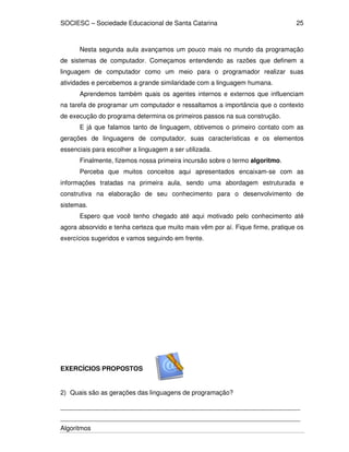 SOCIESC – Sociedade Educacional de Santa Catarina
Algoritmos
25
Nesta segunda aula avançamos um pouco mais no mundo da programação
de sistemas de computador. Começamos entendendo as razões que definem a
linguagem de computador como um meio para o programador realizar suas
atividades e percebemos a grande similaridade com a linguagem humana.
Aprendemos também quais os agentes internos e externos que influenciam
na tarefa de programar um computador e ressaltamos a importância que o contexto
de execução do programa determina os primeiros passos na sua construção.
E já que falamos tanto de linguagem, obtivemos o primeiro contato com as
gerações de linguagens de computador, suas características e os elementos
essenciais para escolher a linguagem a ser utilizada.
Finalmente, fizemos nossa primeira incursão sobre o termo algoritmo.
Perceba que muitos conceitos aqui apresentados encaixam-se com as
informações tratadas na primeira aula, sendo uma abordagem estruturada e
construtiva na elaboração de seu conhecimento para o desenvolvimento de
sistemas.
Espero que você tenho chegado até aqui motivado pelo conhecimento até
agora absorvido e tenha certeza que muito mais vêm por aí. Fique firme, pratique os
exercícios sugeridos e vamos seguindo em frente.
EXERCÍCIOS PROPOSTOS
2) Quais são as gerações das linguagens de programação?
___________________________________________________________________
___________________________________________________________________
 