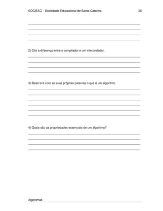 SOCIESC – Sociedade Educacional de Santa Catarina
Algoritmos
26
___________________________________________________________________
___________________________________________________________________
___________________________________________________________________
___________________________________________________________________
2) Cite a diferença entre o compilador e um interpretador.
___________________________________________________________________
___________________________________________________________________
___________________________________________________________________
___________________________________________________________________
3) Descreva com as suas próprias palavras o que é um algoritmo.
___________________________________________________________________
___________________________________________________________________
___________________________________________________________________
___________________________________________________________________
___________________________________________________________________
___________________________________________________________________
4) Quais são as propriedades essenciais de um algoritmo?
___________________________________________________________________
___________________________________________________________________
___________________________________________________________________
___________________________________________________________________
 