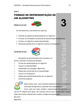 SOCIESC – Sociedade Educacional de Santa Catarina
Algoritmos
27
Aula 3
FORMAS DE REPRESENTAÇÃO DE
UM ALGORITMO
Objetivos da aula
Ao final desta aula, você deverá ser capaz de:
• Entender as opções de representação de um algoritmo;
• Fornecer as orientações nas técnicas de representação de algoritmos;
• Construir um algoritmo usando pseudocódigo;
• Apresentar graficamente um algoritmo usando um fluxograma.
Conteúdo da aula
Acompanhe os assuntos desta aula, se preferir, ao
término, assinale o conteúdo já estudado.
Formas de representação de um algoritmo
O que é um pseudocódigo?
Interpretador de Linguagem Algorítmica
Regras para construção de um pseudocódigo
O que é um fluxograma?
Regras para representação gráfica de um algoritmo
Exercícios propostos
Nesta terceira aula, você conhecerá detalhes técnicos envolvidos na
construção de algoritmos e aprender como representá-los.
Como você verá nesta unidade a representação de algoritmos e o
uso de um software para apoio, são recursos comuns que o programador iniciante
obtém para melhor entendimento e prática na lógica de programação.
Boa aula!
 
