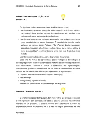 SOCIESC – Sociedade Educacional de Santa Catarina
Algoritmos
28
1 FORMAS DE REPRESENTAÇÃO DE UM
ALGORITMO
Os algoritmos podem ser representados de várias formas, como:
• Usando uma língua comum (português, inglês, espanhol e etc.) meio utilizado
para a descrição de receitas, manuais de procedimentos, etc., sendo a forma
mais espontânea na representação de algoritmos;
• Usando uma linguagem de português estruturado, que também é conhecida
como pseudocódigo ou pseudo linguagem. O pseudocódigo também recebe
variações de nomes, como: Portugol, PDL (Program Design Language),
pascalóide, linguagem algorítmica e outros. Nesse curso vamos utilizar o
termo “pseudocódigo”, considerando ser a forma mais pura de objetivo desse
método;
• Usando representações gráficas, como diagramas e fluxogramas.
Cada uma das formas de representação possui vantagens e desvantagens e
cabe ao programador escolher qual oferece as melhores características para atender
suas necessidades. Também é comum a combinação das representações,
principalmente quando há necessidade de um nível de entendimento de várias
pessoas. As três formas mais comuns para representar um algoritmo são:
• Diagrama de Nassi-Shneiderman (Diagrama de Chapin);
• Pseudocódigo;
• Fluxogramas (Diagrama de Fluxo).
Nesse curso focalizaremos os pseudocódigos e fluxogramas.
2 O QUE É UM PSEUDOCÓDIGO?
É uma forma especial de linguagem, bem mais restrita que a lingua portuguesa
e com significados bem definidos para todas as palavras utilizadas nas instruções
inseridas em um programa. O objetivo principal dessa abordagem é permitir ao
programador pensar no problema em si e não nas regras particulares de uma
 
