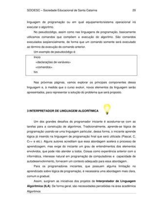 SOCIESC – Sociedade Educacional de Santa Catarina
Algoritmos
29
linguagem de programação ou em qual equipamento/sistema operacional irá
executar o algoritmo.
No pesudocódigo, assim como nas linguagens de programação, basicamente
utilizamos comandos que compõem a execução do algoritmo. São comandos
executados seqüencialmente, de forma que um comando somente será executado
ao término da execução do comando anterior.
Um exemplo de pseudocódigo é:
Inicio
<declarações de variáveis>
<comandos>
fim
Nas próximas páginas, vamos explorar os principais componentes dessa
linguagem e, à medida que o curso evoluir, novos elementos da linguagem serão
apresentados, para representar a solução do problema que será proposto.
3 INTERPRETADOR DE LINGUAGEM ALGORÍTMICA
Um dos grandes desafios do programador iniciante é acostumar-se com as
tarefas para a construção de algoritmos. Tradicionalmente, aprende-se lógica de
programação usando-se uma linguagem particular, dessa forma, o iniciante aprende
lógica já inserido na linguagem de programação final que será utilizada (Pascal, C,
C++ e etc.). Alguns autores acreditam que essa abordagem acelera o processo de
aprendizagem, mas exige do iniciante um grau de entendimentos dos elementos
envolvidos, que pode não atender a todos. Coisas como experiência anterior com a
informática, interesse natural em programação de computadores e capacidade de
autodesenvolvimento, fornecem um contexto adequado para essa abordagem.
Para os programadores iniciantes, que possuem alguma limitação no
aprendizado sobre lógica de programação, é necessária uma abordagem mais clara,
comum e gradual.
Assim, surgiram as iniciativas dos projetos de Interpretador de Linguagem
Algorítmica (ILA). De forma geral, são necessidades percebidas na área acadêmica
 