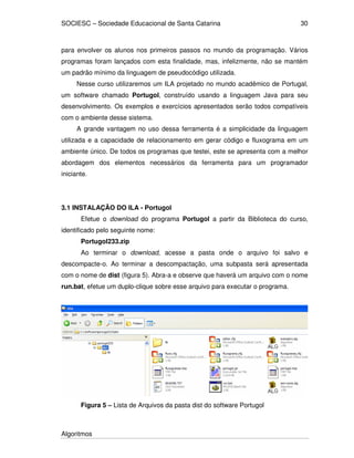 SOCIESC – Sociedade Educacional de Santa Catarina
Algoritmos
30
para envolver os alunos nos primeiros passos no mundo da programação. Vários
programas foram lançados com esta finalidade, mas, infelizmente, não se mantém
um padrão mínimo da linguagem de pseudocódigo utilizada.
Nesse curso utilizaremos um ILA projetado no mundo acadêmico de Portugal,
um software chamado Portugol, construído usando a linguagem Java para seu
desenvolvimento. Os exemplos e exercícios apresentados serão todos compatíveis
com o ambiente desse sistema.
A grande vantagem no uso dessa ferramenta é a simplicidade da linguagem
utilizada e a capacidade de relacionamento em gerar código e fluxograma em um
ambiente único. De todos os programas que testei, este se apresenta com a melhor
abordagem dos elementos necessários da ferramenta para um programador
iniciante.
3.1 INSTALAÇÃO DO ILA - Portugol
Efetue o download do programa Portugol a partir da Biblioteca do curso,
identificado pelo seguinte nome:
Portugol233.zip
Ao terminar o download, acesse a pasta onde o arquivo foi salvo e
descompacte-o. Ao terminar a descompactação, uma subpasta será apresentada
com o nome de dist (figura 5). Abra-a e observe que haverá um arquivo com o nome
run.bat, efetue um duplo-clique sobre esse arquivo para executar o programa.
Figura 5 – Lista de Arquivos da pasta dist do software Portugol
 