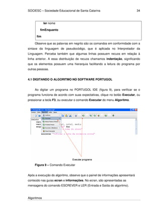 SOCIESC – Sociedade Educacional de Santa Catarina
Algoritmos
34
ler nome
fimEnquanto
fim
Observe que as palavras em negrito são os comandos em conformidade com a
sintaxe da linguagem de pseudocódigo, que é aplicada no Interpretador da
Linguagem. Perceba também que algumas linhas possuem recuos em relação à
linha anterior. A essa distribuição de recuos chamamos indentação, significando
que os elementos possuem uma hierarquia facilitando a leitura do programa por
outras pessoas.
4.1 DIGITANDO O ALGORITMO NO SOFTWARE PORTUGOL
Ao digitar um programa no PORTUGOL IDE (figura 9), para verificar se o
programa funciona de acordo com suas expectativas, clique no botão Executar, ou
pressionar a tecla F3, ou executar o comando Executar do menu Algoritmo.
Figura 9 – Comando Executar
Após a execução do algoritmo, observe que o painel de informações apresentará
conteúdo nas guias ecran e informações. No ecran, são apresentadas as
mensagens do comando ESCREVER e LER (Entrada e Saída do algoritmo).
 