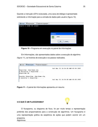 SOCIESC – Sociedade Educacional de Santa Catarina
Algoritmos
35
Quando a instrução LER é executada, uma caixa de diálogo é apresentada
solicitando a informação para a entrada de dados pelo usuário (figura 10).
Figura 10 – Programa em execução no painel de informações
Em Informações, são apresentados dados sobre a execução do algoritmo
(figura 11), os horários de execução e os passos realizados.
Figura 11 – 0 painel de informações apresenta um resumo
5 O QUE É UM FLUXOGRAMA?
O fluxograma, ou diagrama de fluxo, foi por muito tempo a representação
preferida dos programadores para a construção de algoritmos. Um fluxograma é
uma representação gráfica da seqüência de ações que podem ocorrer em um
programa.
 