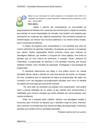SOCIESC – Sociedade Educacional de Santa Catarina
Algoritmos
4
Apesar do que você possa ter ouvido, programar um computador não é difícil. É a
habilidade que qualquer um pode desenvolver, dedicando prática, paciência e muito
café. Wang (2007)
Caro aluno,
Desde o advento dos computadores, as comunidades de
programadores de software vêm crescendo não somente para a criação de soluções
para atender às novas necessidades do mercado, mas também uma resposta para
acompanhar as mudanças dos negócios empresariais. Esta constante evolução (ou
transformação) nos oferece hoje recursos poderosos e ao mesmo tempo simples,
para a construção de sistemas.
A criação de programa para computadores é uma atividade que sofre do
mesmo sentimento de aprender matemática: há pessoas que adoram e há pessoas
que odeiam. Muitos especialistas tentam encontrar meios para melhorar as
abordagens didáticas, que facilitem a conquista de novos adeptos, mas ainda se
percebe que há uma mistura de sentimento e vocação. Porém, diferente da
matemática, a programação de sistemas é uma atividade interativa que fornece
feedback imediato, como resultado de exploração, investigação e auto-avaliação do
programador.
É importante observarmos que lógica é uma prática comum em nossas
atividades diárias, desde a decisão em qual local almoçar até aceitar um emprego.
Por isso, acredita-se que os obstáculos da lógica de programação não estão nos
conceitos e sim nas linguagens de programação utilizadas, bem como na utilidade
do trabalho de construção que está sendo realizado.
Por outro lado, ao conquistar sua posição como programador, você poderá
sentir a grande satisfação de um artista, já que utilizará seus conhecimentos e
habilidades para construir soluções que serão utilizadas por outras pessoas, para
resolver problemas.
Então, eis a proposta deste trabalho: oferecer uma abordagem simples e
construtiva para minimizar os desafios que a disciplina exige do aluno. Incentivá-
lo(a) a persistir na evolução dos seus estudos de lógica de programação, e fazê-lo(a)
perceber que a prática trará os resultados esperados.
Professor Laércio da Cruz Loureiro
 