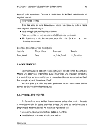 SOCIESC – Sociedade Educacional de Santa Catarina
Algoritmos
45
variável pode armazenar. Faremos a declaração de variáveis obedecendo ao
seguinte padrão:
variavel [tipo] [nome]
Onde tipo pode ser uma das palavras: inteiro, real, lógico ou texto; o nome
deve seguir as seguintes regras:
• Deve começar por um caractere alfabético;
• Pode ser seguido por mais caracteres alfabéticos e/ou numéricos;
• Não é permitido o uso de caracteres especiais, como: @, #, &, *, +, ? etc.
(exceto o sublinhado).
Exemplos de nomes corretos de variáveis:
Agencia Nome_Aluno Endereco Salario
Data_Venda Sexo Nr_Nota_Fiscal Nr_Tentativas
2.1 CASE SENSITIVE
Algumas linguagens possuem regras particulares para os nomes das variáveis.
Mas há uma observação importante e que pode variar de uma linguagem para outra,
é a sensibilidade por letras maiúsculas e minúsculas utilizadas no nome da variável.
Por exemplo, Nome é diferente de NOME.
Por isso, para que você não tenha problemas futuros, neste curso declare
sempre as variáveis em letras maiúsculas.
2.2 ATRIBUIÇÃO DE VALORES
Conforme vimos, cada variável deve armazenar e determinar um tipo de dado.
A definição de tipos de dados diferentes oferece uma série de vantagens para a
programação de computadores. As duas mais importantes são:
• A economia no armazenamento de dados na memória;
• Velocidade nas operações aritméticas e lógicas.
 
