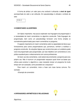 SOCIESC – Sociedade Educacional de Santa Catarina
Algoritmos
46
A forma de atribuir um valor para uma variável é utilizando o sinal de igual
acompanhado do valor a ser atribuído. Em pseudocódigo é utilizado o símbolo de
seta:
X 2
3 COMENTANDO ALGORITMOS
Um tópico importante, mas pouco explorado nas linguagens de programação é
a necessidade de inserir comentários no algoritmo construído. Toda linguagem de
programação, bem como um pseudocódigo fornecem uma forma simples (e
normalmente padronizada) para inserir comentários no programa.
O aspecto importante em inserir comentários está na capacidade de leitura que
forneceremos para outros programadores que, porventura, venham a reutilizar o
programa construído. As soluções lógicas que construímos para um problema pode
variar de programador para programador, por isso trabalhar com comentários é uma
prática saudável para o relacionamento com outros profissionais.
Ao fazer uso dos comentários, você estará documentando o programa para seu
próprio uso. Não é incomum um programador esquecer quais foram as bases que
utilizou para construir o algoritmo e, caso necessite revisar um programa há muito
tempo sem ser acessado, como procederá se o esqueceu?
Para inserir um comentário, inicie a frase com duas barras comuns. Por
exemplo:
//Exemplo de comentário
4 OPERADORES ARITMÉTICOS E RELACIONAIS
 