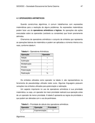 SOCIESC – Sociedade Educacional de Santa Catarina
Algoritmos
47
4.1 OPERADORES ARITMÉTICOS
Quando construímos algoritmos, é comum trabalharmos com expressões
matemáticas para a resolução de alguns problemas. As expressões matemáticas
podem fazer uso de operadores aritméticos e lógicos. As operações são ações
executadas sobre os operandos (variáveis ou constantes) que foram previamente
definidos.
Chamamos de operadores aritméticos o conjunto de símbolos que representa
as operações básicas da matemática e podem ser aplicadas a números inteiros e/ou
reais, conforme tabela 4.
Tabela 4 – Operadores Aritméticos
Operação Operador
Adição +
Subtração -
Multiplicação *
Divisão /
Potenciação ^
Radiciação %
Os símbolos utilizados como operador na tabela 4, são representativos na
ferramenta de pseudocódigo utilizada neste curso. Algumas linguagens possuem
variações nos símbolos utilizados para potenciação e radiciação.
Um aspecto importante no uso de operadores aritméticos é sua prioridade
matemática, ou seja, um operador de maior prioridade realizará sua operação antes
de um operador de menor prioridade. A tabela 5 apresenta as regras de prioridade e
que podem ser alteradas com o uso de parênteses.
Tabela 5 – Prioridade de cálculo dos operadores aritméticos
Operador Operação Prioridade
^, ** Exponenciação 1
 