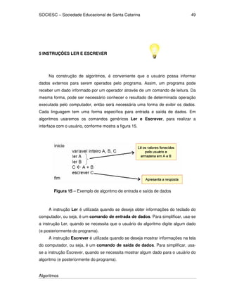 SOCIESC – Sociedade Educacional de Santa Catarina
Algoritmos
49
5 INSTRUÇÕES LER E ESCREVER
Na construção de algoritmos, é conveniente que o usuário possa informar
dados externos para serem operados pelo programa. Assim, um programa pode
receber um dado informado por um operador através de um comando de leitura. Da
mesma forma, pode ser necessário conhecer o resultado de determinada operação
executada pelo computador, então será necessária uma forma de exibir os dados.
Cada linguagem tem uma forma específica para entrada e saída de dados. Em
algoritmos usaremos os comandos genéricos Ler e Escrever, para realizar a
interface com o usuário, conforme mostra a figura 15.
Figura 15 – Exemplo de algoritmo de entrada e saída de dados
A instrução Ler é utilizada quando se deseja obter informações do teclado do
computador, ou seja, é um comando de entrada de dados. Para simplificar, usa-se
a instrução Ler, quando se necessita que o usuário do algoritmo digite algum dado
(e posteriormente do programa).
A instrução Escrever é utilizada quando se deseja mostrar informações na tela
do computador, ou seja, é um comando de saída de dados. Para simplificar, usa-
se a instrução Escrever, quando se necessita mostrar algum dado para o usuário do
algoritmo (e posteriormente do programa).
 