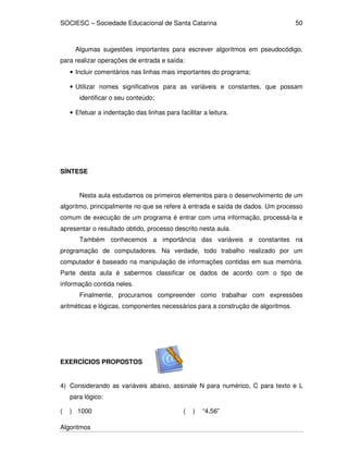 SOCIESC – Sociedade Educacional de Santa Catarina
Algoritmos
50
Algumas sugestões importantes para escrever algoritmos em pseudocódigo,
para realizar operações de entrada e saída:
• Incluir comentários nas linhas mais importantes do programa;
• Utilizar nomes significativos para as variáveis e constantes, que possam
identificar o seu conteúdo;
• Efetuar a indentação das linhas para facilitar a leitura.
SÍNTESE
Nesta aula estudamos os primeiros elementos para o desenvolvimento de um
algoritmo, principalmente no que se refere à entrada e saída de dados. Um processo
comum de execução de um programa é entrar com uma informação, processá-la e
apresentar o resultado obtido, processo descrito nesta aula.
Também conhecemos a importância das variáveis e constantes na
programação de computadores. Na verdade, todo trabalho realizado por um
computador é baseado na manipulação de informações contidas em sua memória.
Parte desta aula é sabermos classificar os dados de acordo com o tipo de
informação contida neles.
Finalmente, procuramos compreender como trabalhar com expressões
aritméticas e lógicas, componentes necessários para a construção de algoritmos.
EXERCÍCIOS PROPOSTOS
4) Considerando as variáveis abaixo, assinale N para numérico, C para texto e L
para lógico:
( ) 1000 ( ) “4,56”
 