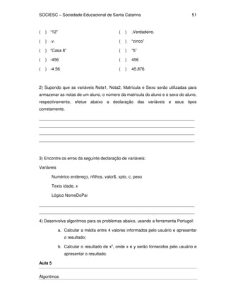 SOCIESC – Sociedade Educacional de Santa Catarina
Algoritmos
51
( ) “12” ( ) .Verdadeiro.
( ) .v. ( ) “cinco”
( ) “Casa 8” ( ) “5”
( ) -456 ( ) 456
( ) -4.56 ( ) 45.876
2) Supondo que as variáveis Nota1, Nota2, Matrícula e Sexo serão utilizadas para
armazenar as notas de um aluno, o número da matrícula do aluno e o sexo do aluno,
respectivamente, efetue abaixo a declaração das variáveis e seus tipos
corretamente.
___________________________________________________________________
___________________________________________________________________
___________________________________________________________________
___________________________________________________________________
3) Encontre os erros da seguinte declaração de variáveis:
Variáveis
Numérico endereço, nfilhos, valor$, xpto, c, peso
Texto idade, x
Lógico NomeDoPai
___________________________________________________________________
___________________________________________________________________
4) Desenvolva algoritmos para os problemas abaixo, usando a ferramenta Portugol:
a. Calcular a média entre 4 valores informados pelo usuário e apresentar
o resultado;
b. Calcular o resultado de xy
, onde x e y serão fornecidos pelo usuário e
apresentar o resultado.
Aula 5
 