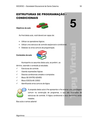 SOCIESC – Sociedade Educacional de Santa Catarina
Algoritmos
52
ESTRUTURAS DE PROGRAMAÇÃO -
CONDICIONAIS
Objetivos da aula
Ao final desta aula, você deverá ser capaz de:
• Utilizar os operadores lógicos;
• Utilizar uma estrutura de controle seqüencial e condicional;
• Detectar os erros comuns de programação.
Conteúdos da aula
Acompanhe os assuntos desta aula, se preferir, ao
término, assinale o conteúdo já estudado.
Estruturas de controle
Usando expressões lógicas
Desvios condicionais simples e compostos
Bloco SE-ENTÃO-SENÃO
Bloco ESCOLHE-CASO
Identificando erros comuns de lógica
A proposta desta aula é lhe apresentar e lhe ensinar uma abordagem
comum na construção de programas, o que são chamados de
estruturas de controle. A lógica condicional e seus elementos serão
tratados.
Boa aula e vamos adiante!
 