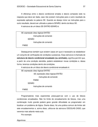 SOCIESC – Sociedade Educacional de Santa Catarina
Algoritmos
57
A diferença entre o desvio condicional simples e desvio composto está na
resposta que deve ser dada, caso não existam instruções para o outro resultado da
expressão aplicada na palavra SE. Quando se deseja incluir as instruções para o
outro resultado, deverá ser utilizada a palavra SENÃO, dentro do bloco SE.
A estrutura de um bloco SE-ENTÃO-SENÃO é:
SE expressão (ões) lógicas ENTÃO
Instruções de comando
SENÃO
Instruções de comando
FIMSE
Destaquemos também que existem casos em que é necessário se estabelecer
um conjunto de verificações de condições sucessivas. Essa estrutura é chamada de
estrutura de desvio condicional encadeado (ou aninhado), significa permitir que,
a partir de uma condição atendida, poderá estabelecer novas condições e, dessa
forma, teremos condições dentro de condições.
A estrutura de um bloco de desvio condicional encadeado é:
SE expressão (ões) lógicas ENTÃO
SE expressão (ões) lógicas ENTÃO
Instruções de comando
FIMSE
SENÃO
Instruções de comando
FIMSE
Programadores mais experientes preocupam-se com o uso de blocos
condicionais encadeados. Não há limite de encadeamento de blocos, mas uma
combinação muito grande poderá gerar grande dificuldade ao programador em
localizar um problema de lógica. Diante disso, há uma prática comum de limitar até
sete encadeamentos e, acima disso, utiliza-se da estrutura ESCOLHE-CASO, que
veremos mais adiante nesta aula.
Por exemplo:
 