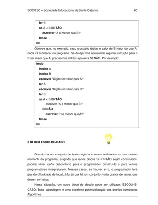 SOCIESC – Sociedade Educacional de Santa Catarina
Algoritmos
60
ler B
se A < B ENTÃO
escrever "A é menor que B!!"
fimse
fim
Observe que, no exemplo, caso o usuário digitar o valor de B maior do que A,
nada irá acontecer no programa. Se desejarmos apresentar alguma instrução para o
B ser maior que A, precisamos utilizar a palavra SENÃO. Por exemplo:
inicio
inteiro A
inteiro B
escrever "Digite um valor para A:"
ler A
escrever "Digite um valor para B:"
ler B
se A < B ENTÃO
escrever "A é menor que B!!"
SENÃO
escrever "B é menor que A!!"
fimse
fim
5 BLOCO ESCOLHE-CASO
Quando há um conjunto de testes lógicos a serem realizados em um mesmo
momento do programa, exigindo que vários blocos SE-ENTÃO sejam construídos,
poderá haver certo desconforto para o programador construí-lo e para outros
programadores interpretarem. Nesses casos, se houver erro, o programador terá
grande dificuldade de localizá-lo, já que há um conjunto muito grande de testes que
devem ser feitos.
Nessa situação, um outro bloco de desvio pode ser utilizado: ESCOLHE-
CASO. Essa abordagem é uma excelente potencialização dos desvios compostos
 