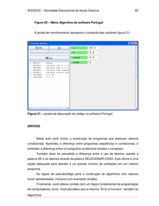 SOCIESC – Sociedade Educacional de Santa Catarina
Algoritmos
65
Figura 20 – Menu Algoritmo do software Portugol
A janela de monitoramento apresenta o conteúdo das variáveis figura 21).
Figura 21 – Janela de depuração de código no software Portugol
SÍNTESE
Nesta aula você iniciou a construção de programas que possuem desvios
condicionais. Aprendeu a diferença entre programas seqüências e condicionais, e
entendeu a diferença entre um programa condicional simples e composto.
Também deve ter percebido a diferença entre o uso de desvios usando a
palavra SE e os desvios através da palavra SELECIONAR-CASO. Esta última é uma
opção adequada para atender a um grande número de condições em um mesmo
programa.
As regras de pseudocódigo para a construção de algoritmos com desvios
foram apresentadas, inclusive com exemplos simples.
Finalmente, você obteve contato com um tópico fundamental da programação
de computadores: erros. Você percebeu que a máxima “Errar é humano”, também se
 