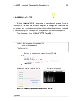 SOCIESC – Sociedade Educacional de Santa Catarina
Algoritmos
70
2 BLOCO ENQUANTO-FAZ
O bloco ENQUANTO-FAZ é a estrutura de repetição mais simples. Repete a
execução de um bloco de instruções enquanto a condição for verdadeira. Na
primeira vez que a condição tornar-se falsa, o bloco não será executado e entregará
o controle do programa para a próxima instrução, logo após o bloco de repetição.
A estrutura de um bloco ENQUANTO-FAZ (figura 23) é:
ENQUANTO expressão (ões) lógicas FAZ
Instruções de comando
FIMENQUANTO
Figura 23 – Exemplos de repetição ENQUANTO-FAZ
 