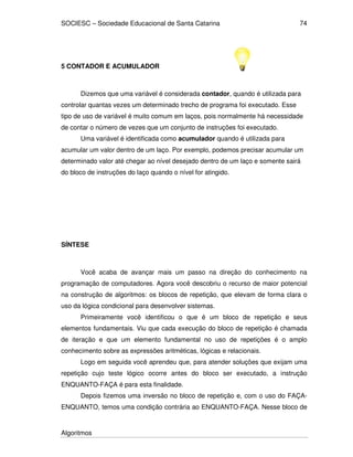 SOCIESC – Sociedade Educacional de Santa Catarina
Algoritmos
74
5 CONTADOR E ACUMULADOR
Dizemos que uma variável é considerada contador, quando é utilizada para
controlar quantas vezes um determinado trecho de programa foi executado. Esse
tipo de uso de variável é muito comum em laços, pois normalmente há necessidade
de contar o número de vezes que um conjunto de instruções foi executado.
Uma variável é identificada como acumulador quando é utilizada para
acumular um valor dentro de um laço. Por exemplo, podemos precisar acumular um
determinado valor até chegar ao nível desejado dentro de um laço e somente sairá
do bloco de instruções do laço quando o nível for atingido.
SÍNTESE
Você acaba de avançar mais um passo na direção do conhecimento na
programação de computadores. Agora você descobriu o recurso de maior potencial
na construção de algoritmos: os blocos de repetição, que elevam de forma clara o
uso da lógica condicional para desenvolver sistemas.
Primeiramente você identificou o que é um bloco de repetição e seus
elementos fundamentais. Viu que cada execução do bloco de repetição é chamada
de iteração e que um elemento fundamental no uso de repetições é o amplo
conhecimento sobre as expressões aritméticas, lógicas e relacionais.
Logo em seguida você aprendeu que, para atender soluções que exijam uma
repetição cujo teste lógico ocorre antes do bloco ser executado, a instrução
ENQUANTO-FAÇA é para esta finalidade.
Depois fizemos uma inversão no bloco de repetição e, com o uso do FAÇA-
ENQUANTO, temos uma condição contrária ao ENQUANTO-FAÇA. Nesse bloco de
 