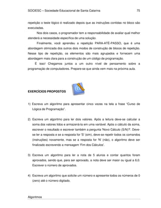 SOCIESC – Sociedade Educacional de Santa Catarina
Algoritmos
75
repetição o teste lógico é realizado depois que as instruções contidas no bloco são
executadas.
Nos dois casos, o programador tem a responsabilidade de avaliar qual melhor
atenderá a necessidade específica de uma solução.
Finalmente, você aprendeu a repetição PARA-ATÉ-PASSO, que é uma
abordagem otimizada dos outros dois modos de construção de blocos de repetição.
Nesse tipo de repetição, os elementos são mais agrupados e fornecem uma
abordagem mais clara para a construção de um código de programação.
É isso! Chegamos juntos a um outro nível de pensamento sobre a
programação de computadores. Prepare-se que ainda vem mais na próxima aula.
EXERCÍCIOS PROPOSTOS
1) Escreva um algoritmo para apresentar cinco vezes na tela a frase “Curso de
Lógica de Programação”.
2) Escreva um algoritmo para ler dois valores. Após a leitura deve-se calcular a
soma dos valores lidos e armazená-la em uma variável. Após o cálculo da soma,
escrever o resultado e escrever também a pergunta 'Novo Cálculo (S/N)?'. Deve-
se ler a resposta e se a resposta for 'S' (sim), deve-se repetir todos os comandos
(instruções) novamente, mas se a resposta for 'N' (não), o algoritmo deve ser
finalizado escrevendo a mensagem 'Fim dos Cálculos'.
3) Escreva um algoritmo para ler a nota de 5 alunos e contar quantos foram
aprovados, sendo que, para ser aprovado, a nota deve ser maior ou igual a 6,0.
Escrever o número de aprovados.
4) Escreva um algoritmo que solicite um número e apresente todos os números de 0
(zero) até o número digitado.
 