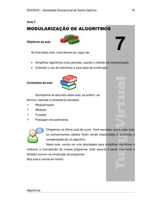 SOCIESC – Sociedade Educacional de Santa Catarina
Algoritmos
76
Aula 7
MODULARIZAÇÃO DE ALGORITMOS
Objetivos da aula
Ao final desta aula, você deverá ser capaz de:
• Simplificar algoritmos muito grandes, usando o método da modularização;
• Entender o uso de subrotinas e seus tipos de construção.
Conteúdos da aula
Acompanhe os assuntos desta aula, se preferir, ao
término, assinale o conteúdo já estudado.
Modularização
Módulos
Funções
Passagem de parâmetros
Chegamos na última aula do curso. Você percebeu que a cada aula,
os conhecimentos obtidos foram sendo relacionados e evoluindo a
complexidade de um algoritmo.
Nesta aula, vamos ver uma abordagem para simplificar algoritmos e
melhorar a manutenção de nossos programas. Este assunto é parte importante e
também comum na construção de programas.
Boa aula e vamos em frente!
 