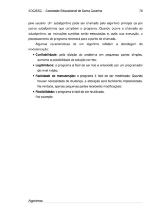 SOCIESC – Sociedade Educacional de Santa Catarina
Algoritmos
78
pelo usuário. Um subalgoritmo pode ser chamado pelo algoritmo principal ou por
outros subalgoritmos que compõem o programa. Quando ocorre a chamada ao
subalgoritmo, as instruções contidas serão executadas e, após sua execução, o
processamento do programa retornará para o ponto de chamada.
Algumas características de um algoritmo refletem a abordagem de
modularização:
• Confiabilidade: pela divisão do problema em pequenas partes simples,
aumenta a possibilidade da solução correta;
• Legibilidade: o programa é fácil de ser lido e entendido por um programador
de nível médio;
• Facilidade de manutenção: o programa é fácil de ser modificado. Quando
houver necessidade de mudança, a alteração será facilmente implementada.
Na verdade, apenas pequenas partes receberão modificações;
• Flexibilidade: o programa é fácil de ser reutilizado.
Por exemplo:
 