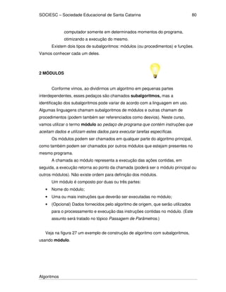 SOCIESC – Sociedade Educacional de Santa Catarina
Algoritmos
80
computador somente em determinados momentos do programa,
otimizando a execução do mesmo.
Existem dois tipos de subalgoritmos: módulos (ou procedimentos) e funções.
Vamos conhecer cada um deles.
2 MÓDULOS
Conforme vimos, ao dividirmos um algoritmo em pequenas partes
interdependentes, esses pedaços são chamados subalgoritmos, mas a
identificação dos subalgoritmos pode variar de acordo com a linguagem em uso.
Algumas linguagens chamam subalgoritmos de módulos e outras chamam de
procedimentos (podem também ser referenciados como desvios). Neste curso,
vamos utilizar o termo módulo ao pedaço de programa que contém instruções que
aceitam dados e utilizam estes dados para executar tarefas específicas.
Os módulos podem ser chamados em qualquer parte do algoritmo principal,
como também podem ser chamados por outros módulos que estejam presentes no
mesmo programa.
A chamada ao módulo representa a execução das ações contidas, em
seguida, a execução retorna ao ponto da chamada (poderá ser o módulo principal ou
outros módulos). Não existe ordem para definição dos módulos.
Um módulo é composto por duas ou três partes:
• Nome do módulo;
• Uma ou mais instruções que deverão ser executadas no módulo;
• (Opcional) Dados fornecidos pelo algoritmo de origem, que serão utilizados
para o processamento e execução das instruções contidas no módulo. (Este
assunto será tratado no tópico Passagem de Parâmetros.)
Veja na figura 27 um exemplo de construção de algoritmo com subalgoritmos,
usando módulo.
 