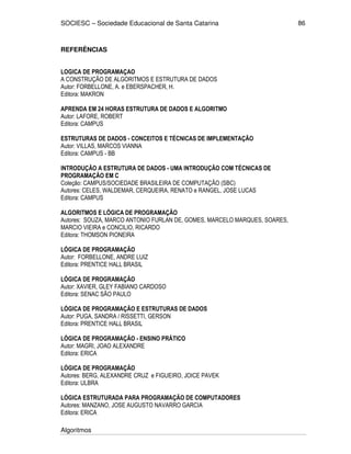 SOCIESC – Sociedade Educacional de Santa Catarina
Algoritmos
86
REFERÊNCIAS
LOGICA DE PROGRAMAÇAO
A CONSTRUÇÃO DE ALGORITMOS E ESTRUTURA DE DADOS
Autor: FORBELLONE, A. e EBERSPACHER, H.
Editora: MAKRON
APRENDA EM 24 HORAS ESTRUTURA DE DADOS E ALGORITMO
Autor: LAFORE, ROBERT
Editora: CAMPUS
ESTRUTURAS DE DADOS - CONCEITOS E TÉCNICAS DE IMPLEMENTAÇÃO
Autor: VILLAS, MARCOS VIANNA
Editora: CAMPUS - BB
INTRODUÇÃO A ESTRUTURA DE DADOS - UMA INTRODUÇÃO COM TÉCNICAS DE
PROGRAMAÇÃO EM C
Coleção: CAMPUS/SOCIEDADE BRASILEIRA DE COMPUTAÇÃO (SBC)
Autores: CELES, WALDEMAR, CERQUEIRA, RENATO e RANGEL, JOSE LUCAS
Editora: CAMPUS
ALGORITMOS E LÓGICA DE PROGRAMAÇÃO
Autores: SOUZA, MARCO ANTONIO FURLAN DE, GOMES, MARCELO MARQUES, SOARES,
MARCIO VIEIRA e CONCILIO, RICARDO
Editora: THOMSON PIONEIRA
LÓGICA DE PROGRAMAÇÃO
Autor: FORBELLONE, ANDRE LUIZ
Editora: PRENTICE HALL BRASIL
LÓGICA DE PROGRAMAÇÃO
Autor: XAVIER, GLEY FABIANO CARDOSO
Editora: SENAC SÃO PAULO
LÓGICA DE PROGRAMAÇÃO E ESTRUTURAS DE DADOS
Autor: PUGA, SANDRA / RISSETTI, GERSON
Editora: PRENTICE HALL BRASIL
LÓGICA DE PROGRAMAÇÃO - ENSINO PRÁTICO
Autor: MAGRI, JOAO ALEXANDRE
Editora: ERICA
LÓGICA DE PROGRAMAÇÃO
Autores: BERG, ALEXANDRE CRUZ e FIGUEIRO, JOICE PAVEK
Editora: ULBRA
LÓGICA ESTRUTURADA PARA PROGRAMAÇÃO DE COMPUTADORES
Autores: MANZANO, JOSE AUGUSTO NAVARRO GARCIA
Editora: ERICA
 