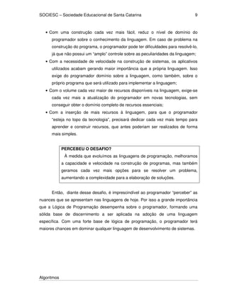 SOCIESC – Sociedade Educacional de Santa Catarina
Algoritmos
9
• Com uma construção cada vez mais fácil, reduz o nível de domínio do
programador sobre o conhecimento da linguagem. Em caso de problema na
construção do programa, o programador pode ter dificuldades para resolvê-lo,
já que não possui um “amplo” controle sobre as peculiaridades da linguagem;
• Com a necessidade de velocidade na construção de sistemas, os aplicativos
utilizados acabam gerando maior importância que a própria linguagem. Isso
exige do programador domínio sobre a linguagem, como também, sobre o
próprio programa que será utilizado para implementar a linguagem;
• Com o volume cada vez maior de recursos disponíveis na linguagem, exige-se
cada vez mais a atualização do programador em novas tecnologias, sem
conseguir obter o domínio completo de recursos essenciais;
• Com a inserção de mais recursos à linguagem, para que o programador
“esteja no topo da tecnologia”, precisará dedicar cada vez mais tempo para
aprender e construir recursos, que antes poderiam ser realizados de forma
mais simples.
PERCEBEU O DESAFIO?
À medida que evoluímos as linguagens de programação, melhoramos
a capacidade e velocidade na construção de programas, mas também
geramos cada vez mais opções para se resolver um problema,
aumentando a complexidade para a elaboração de soluções.
Então, diante desse desafio, é imprescindível ao programador “perceber” as
nuances que se apresentam nas linguagens de hoje. Por isso a grande importância
que a Lógica de Programação desempenha sobre o programador, formando uma
sólida base de discernimento a ser aplicada na adoção de uma linguagem
específica. Com uma forte base de lógica de programação, o programador terá
maiores chances em dominar qualquer linguagem de desenvolvimento de sistemas.
 
