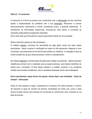 Programa CIEE de Educação a Distância
11
AULA 2 – O raciocínio
O raciocínio é a forma de pensar que, juntamente com a informação nos faz caminhar
desde a representação do problema até a sua resolução. Raciocinar é pensar
discursivamente, exercitando a mente, conectando juízos, e fazendo inferências. É
transformar as informações disponíveis, tornando-as mais claras, e encontrar as
respostas adequadas às perguntas colocadas.
É por meio dele que formulamos nossos argumentos diante de uma situação.
Nosso raciocínio passa por dois processos:
O método indutivo, processo de descoberta de algo geral, tendo por base casos
particulares. Após o exame e verificação de cada um dos elementos chega-se a uma
conclusão, que pode tanto ser de forma bem prática ou metódica. A vantagem é que se
evitam problemas, já que nesse processo o forte é o planejamento.
No método dedutivo a mente passa do geral para chegar ao particular. Nesse processo
trabalha-se primeiro com o resultado que se espera alcançar, para depois identificar as
partes que o compõem. O forte desse método é a análise, portanto é um excelente
método para resolver problemas, caso o resultado alcançado tenha sido indesejável.
Para exercitarmos nossa forma de pensar vamos fazer uma atividade: “Casa de
Campo”. Instruções:
Cada um dos quadros a seguir, representa um camping. Em cada camping, o número
de barracas é igual ao número de árvores, localizadas de modo que, junto a cada
árvore há pelo menos uma barraca em horizontal ou vertical (em cima, embaixo ou ao
lado da árvore).
 