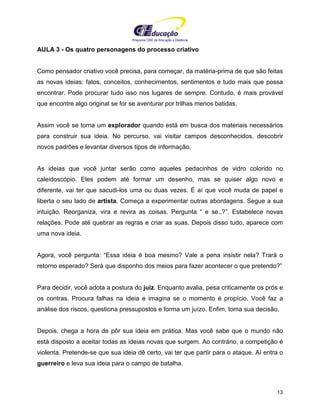 Programa CIEE de Educação a Distância
13
AULA 3 - Os quatro personagens do processo criativo
Como pensador criativo você precisa, para começar, da matéria-prima de que são feitas
as novas ideias: fatos, conceitos, conhecimentos, sentimentos e tudo mais que possa
encontrar. Pode procurar tudo isso nos lugares de sempre. Contudo, é mais provável
que encontre algo original se for se aventurar por trilhas menos batidas.
Assim você se torna um explorador quando está em busca dos materiais necessários
para construir sua ideia. No percurso, vai visitar campos desconhecidos, descobrir
novos padrões e levantar diversos tipos de informação.
As ideias que você juntar serão como aqueles pedacinhos de vidro colorido no
caleidoscópio. Eles podem até formar um desenho, mas se quiser algo novo e
diferente, vai ter que sacudi-los uma ou duas vezes. É aí que você muda de papel e
liberta o seu lado de artista. Começa a experimentar outras abordagens. Segue a sua
intuição. Reorganiza, vira e revira as coisas. Pergunta “ e se..?”. Estabelece novas
relações. Pode até quebrar as regras e criar as suas. Depois disso tudo, aparece com
uma nova ideia.
Agora, você pergunta: “Essa ideia é boa mesmo? Vale a pena insistir nela? Trará o
retorno esperado? Será que disponho dos meios para fazer acontecer o que pretendo?”
Para decidir, você adota a postura do juiz. Enquanto avalia, pesa criticamente os prós e
os contras. Procura falhas na ideia e imagina se o momento é propício. Você faz a
análise dos riscos, questiona pressupostos e forma um juízo. Enfim, toma sua decisão.
Depois, chega a hora de pôr sua ideia em prática. Mas você sabe que o mundo não
está disposto a aceitar todas as ideias novas que surgem. Ao contrário, a competição é
violenta. Pretende-se que sua ideia dê certo, vai ter que partir para o ataque. Aí entra o
guerreiro e leva sua ideia para o campo de batalha.
 