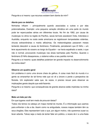 Programa CIEE de Educação a Distância
16
Pergunte a si mesmo: que recursos existem bem diante de mim?
Atente para os detalhes
Ninharias influem – principalmente quando associadas a outras e por elas
potencializadas. Exemplo: uma pequena variação climática em uma parte do mundo
pode ter repercussões sérias em diferentes locais. No fim de 1982, por causa de
mudanças no clima na região do Pacífico, secas terríveis assolaram Índia, Indonésia e
Austrália, enquanto na costa oeste americana se registravam tempestades violentas,
chuvas extraordinárias e marés altíssimas. Os meteorologistas passaram meses
tentando descobrir a causa do fenômeno. Finalmente, perceberam que El Niño – um
leve aquecimento do oceano ao longo do Equador – se havia espalhado a oeste, o que
não é normal, provocando mudanças nas áreas banhadas pelo Pacífico. Quando o
fenômeno El Niño desapareceu, o sistema voltou a seu padrão normal.
Pergunte a si mesmo: quais detalhes poderiam ter grande impacto no desenvolvimento
da minha ideia?
Observe um quadro geral
Um problema é como uma árvore cheia de galhos. A coisa mais fácil do mundo é a
gente se emaranhar de tal forma nele que só vê a árvore e perde a perspectiva da
floresta. Um explorador sabe que, às vezes, é preciso recuar para observar as
implicações gerais daquilo que está fazendo.
Pergunte a si mesmo: que consequências de grande alcance estão implícitas na minha
ideia?
Mate um leão por dia
Em que lugares você tem medo de procurar ideias?
Todos nós temos na cabeça um mapa mental do mundo. É a informação que usamos
para enfrentar o dia a dia. Assim como na antiguidade, nossos mapas também têm os
seus dragões. Eles representam tudo o que, por algum motivo, não queremos ousar ou
levar adiante. Talvez seja o medo de tentar falar em público, o receio de ir a uma festa
 
