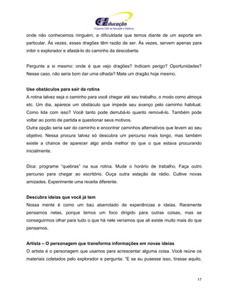 Programa CIEE de Educação a Distância
17
onde não conhecemos ninguém, a dificuldade que temos diante de um esporte em
particular. Às vezes, esses dragões têm razão de ser. Às vezes, servem apenas para
inibir o explorador e afastá-lo do caminho da descoberta.
Pergunte a si mesmo: onde é que vejo dragões? Indicam perigo? Oportunidades?
Nesse caso, não seria bom dar uma olhada? Mate um dragão hoje mesmo.
Use obstáculos para sair da rotina
A rotina talvez seja o caminho para você chegar até seu trabalho, o modo como almoça
etc. Um dia, aparece um obstáculo que impede seu avanço pelo caminho habitual.
Como lida com isso? Você tanto pode derrubá-lo quanto removê-lo. Também pode
voltar ao ponto de partida e questionar seus motivos.
Outra opção seria sair do caminho e encontrar caminhos alternativos que levem ao seu
objetivo. Nessa procura talvez só descubra um percurso mais longo, mas também
existe a chance de aparecer algo ainda melhor do que o que estava procurando
inicialmente.
Dica: programe “quebras” na sua rotina. Mude o horário de trabalho. Faça outro
percurso para chegar ao escritório. Ouça outra estação de rádio. Cultive novas
amizades. Experimente uma receita diferente.
Descubra ideias que você já tem
Nossa mente é como um baú abarrotado de experiências e ideias. Raramente
pensamos nelas, porque temos um foco dirigido para outras coisas, mas se
conseguirmos olhar para tudo o que há nele veríamos que ali existe muito mais do que
pensamos.
Artista – O personagem que transforma informações em novas ideias
O artista é o personagem que usamos para acrescentar alguma coisa. Você reúne os
materiais coletados pelo explorador e pergunta: “E se eu pusesse isso, tirasse aquilo,
 