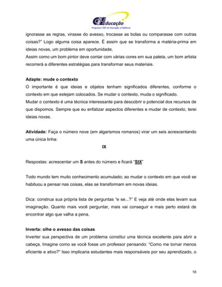 Programa CIEE de Educação a Distância
18
ignorasse as regras, virasse do avesso, trocasse as bolas ou comparasse com outras
coisas?” Logo alguma coisa aparece. É assim que se transforma a matéria-prima em
ideias novas, um problema em oportunidade.
Assim como um bom pintor deve contar com várias cores em sua paleta, um bom artista
recorrerá a diferentes estratégias para transformar seus materiais.
Adapte: mude o contexto
O importante é que ideias e objetos tenham significados diferentes, conforme o
contexto em que estejam colocados. Se mudar o contexto, muda o significado.
Mudar o contexto é uma técnica interessante para descobrir o potencial dos recursos de
que dispomos. Sempre que eu enfatizar aspectos diferentes e mudar de contexto, terei
ideias novas.
Atividade: Faça o número nove (em algarismos romanos) virar um seis acrescentando
uma única linha:
IX
Respostas: acrescentar um S antes do número e ficará “SIX”
Todo mundo tem muito conhecimento acumulado; ao mudar o contexto em que você se
habituou a pensar nas coisas, elas se transformam em novas ideias.
Dica: construa sua própria lista de perguntas “e se...?” E veja até onde elas levam sua
imaginação. Quanto mais você perguntar, mais vai conseguir e mais perto estará de
encontrar algo que valha a pena.
Inverta: olhe o avesso das coisas
Inverter sua perspectiva de um problema constitui uma técnica excelente para abrir a
cabeça. Imagine como se você fosse um professor pensando: “Como me tornar menos
eficiente e ativo?” Isso implicaria estudantes mais responsáveis por seu aprendizado, o
 