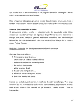 Programa CIEE de Educação a Distância
19
que poderia levar ao desenvolvimento de um programa de estudo autodirigido e de um
método adequado ao ritmo de cada aluno.
Dica: olhe para o lado oposto, procure o avesso. Descobrirá algo jamais visto. Essa é
também uma excelente maneira de se livrar de preconceitos profundamente arraigados.
Conecte: faça associação de ideias
O pensamento criativo envolve o estabelecimento de associação entre ideias
desconexas e sua transformação em algo novo. Gregor Mendel associou matemática e
biologia para criar o campo da genética. Fred Smith conectou a ideia de distribuição
centralizada das companhias aéreas com a de um serviço de entrega em 24 horas e
criou a Federal Express.
Pergunte a si mesmo: que ideias posso adicionar ao meu conceito?
Compare: faça uma metáfora
1. Um excelente jantar é como...
- arremessar um dardo a enorme distância
- observar a areia escoar numa ampulheta
- ler um bom livro na praia
- pintar as unhas do pé
2. Educar uma criança é como...
3. Promover um recital de piano é como...
4. Encontrar a verdade é como...
É disso que se trata quando se fazem metáforas: descobrir semelhanças. Você pega
uma ideia e a usa para descrever outra, devido à similaridade que apresentam. Usamos
esse recurso o tempo todo. Falamos em “pé de alface”, “cabeça de alho”, “asas da
imaginação”.
 