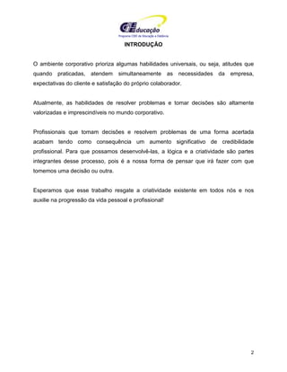 Programa CIEE de Educação a Distância
2
INTRODUÇÃO
O ambiente corporativo prioriza algumas habilidades universais, ou seja, atitudes que
quando praticadas, atendem simultaneamente as necessidades da empresa,
expectativas do cliente e satisfação do próprio colaborador.
Atualmente, as habilidades de resolver problemas e tomar decisões são altamente
valorizadas e imprescindíveis no mundo corporativo.
Profissionais que tomam decisões e resolvem problemas de uma forma acertada
acabam tendo como consequência um aumento significativo de credibilidade
profissional. Para que possamos desenvolvê-las, a lógica e a criatividade são partes
integrantes desse processo, pois é a nossa forma de pensar que irá fazer com que
tomemos uma decisão ou outra.
Esperamos que esse trabalho resgate a criatividade existente em todos nós e nos
auxilie na progressão da vida pessoal e profissional!
 