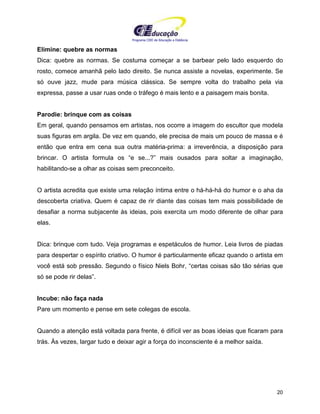 Programa CIEE de Educação a Distância
20
Elimine: quebre as normas
Dica: quebre as normas. Se costuma começar a se barbear pelo lado esquerdo do
rosto, comece amanhã pelo lado direito. Se nunca assiste a novelas, experimente. Se
só ouve jazz, mude para música clássica. Se sempre volta do trabalho pela via
expressa, passe a usar ruas onde o tráfego é mais lento e a paisagem mais bonita.
Parodie: brinque com as coisas
Em geral, quando pensamos em artistas, nos ocorre a imagem do escultor que modela
suas figuras em argila. De vez em quando, ele precisa de mais um pouco de massa e é
então que entra em cena sua outra matéria-prima: a irreverência, a disposição para
brincar. O artista formula os “e se...?” mais ousados para soltar a imaginação,
habilitando-se a olhar as coisas sem preconceito.
O artista acredita que existe uma relação íntima entre o há-há-há do humor e o aha da
descoberta criativa. Quem é capaz de rir diante das coisas tem mais possibilidade de
desafiar a norma subjacente às ideias, pois exercita um modo diferente de olhar para
elas.
Dica: brinque com tudo. Veja programas e espetáculos de humor. Leia livros de piadas
para despertar o espírito criativo. O humor é particularmente eficaz quando o artista em
você está sob pressão. Segundo o físico Niels Bohr, “certas coisas são tão sérias que
só se pode rir delas”.
Incube: não faça nada
Pare um momento e pense em sete colegas de escola.
Quando a atenção está voltada para frente, é difícil ver as boas ideias que ficaram para
trás. Às vezes, largar tudo e deixar agir a força do inconsciente é a melhor saída.
 