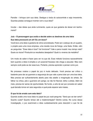 Programa CIEE de Educação a Distância
22
Parodie – brinque com sua ideia. Desligue a tecla do autocontrole e seja irreverente.
Quantas piadas consegue inventar com a sua ideia?
Incube – das ideias que anda ruminando, quais as que gostaria de deixar em banho-
maria?
Juiz – O personagem que avalia e decide sobre os destinos de uma ideia
Sua ideia provocará um ah! Ou um ôooo?
Você teve uma ideia e gostaria de vê-la concretizada. Pode ser o esboço de um quadro,
o projeto para uma nova empresa, uma receita nova de frango, uma festa. Então, vêm
as perguntas: “Essa ideia é boa? Vai funcionar? Vale a pena investir meu tempo nela?
Quais os riscos? Produzirá os resultados desejados? Qual é o reverso da medalha?
Um modo de saber é fazer para ver no que dá. Esse método funciona razoavelmente
bem quando a ideia é simples e um possível fracasso não chega a assustar. Mas nem
sempre você pode se dar esse luxo. Portanto, precisa aprender a pensar como juiz.
No processo criativo o papel do juiz é muito delicado. Você precisa ser crítico o
bastante para dar ao guerreiro a segurança de que vale a pena lutar por uma boa ideia.
Mas precisa ser suficientemente aberto para não abafar a imaginação do artista. Se
falhar na crítica, põe o guerreiro em perigo; se não for flexível, tolhe o artista. Além do
mais, precisa ter senso de oportunidade. No fundo, a arte de ser juiz consiste em saber
qual decisão tomar em seis segundos e qual pode esperar seis meses.
O que há de errado com esta ideia?
Quando avalia uma nova ideia no papel de juiz você pergunta: “Será que vai dar certo?
Quanto custa? Quanto tempo até a implementação? Dentre outras. No curso dessa
investigação, o juiz examinará a ideia cuidadosamente para descobrir o que há de
 
