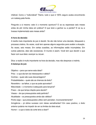 Programa CIEE de Educação a Distância
24
infalível. Como o “inafundável” Titanic, tudo o que é 100% seguro acaba encontrando
um iceberg pela frente.
Pergunte a si mesmo: este é o momento oportuno? E se eu esperasse seis meses
antes de pôr minha ideia em prática? O que terei a ganhar ou a perder? E se eu a
tivesse implementado seis meses atrás?
A hora da decisão
A tarefa mais importante do juiz é decidir. Se ele não tomar uma decisão, bloqueará o
processo criativo. Às vezes, você tem apenas alguns segundos para avaliar a situação.
Às vezes, seis meses. Em certas ocasiões, as informações estão incompletas. Em
outras palavras, elas são excessivas. O mundo é assim. Você tem que decidir o que
fazer com sua ideia: avançar ou recuar.
Dica: a razão é muito importante na hora da decisão, mas não despreze o instinto.
A balança do juiz
Objetivo – para que serve esta ideia?
Prós – o que ela tem de interessante e válido?
Contras – quais são suas desvantagens?
Probabilidades – quais são as chances de êxito?
Revertério – se falhar, o que se pode aproveitar?
Maturidade – o momento é adequado para lançá-la?
Prazo – de que tempo dispõe para decidir?
Vieses – de que pressupostos está partindo?
Atualidade – os pressupostos ainda são válidos?
Ponto cego – que pressupostos utilizo sem perceber, inconscientemente?
Arrogância – já obtive sucesso com ideias semelhantes? Em caso positivo, o êxito
anterior poderia me impedir de ver os limites da ideia atual.
Humor – o que o bobo da corte teria a dizer?
 