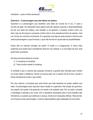 Programa CIEE de Educação a Distância
25
Veredicto – qual a minha sentença?
Guerreiro – O personagem que põe ideias em prática
Guerreiro é o personagem que transfere uma ideia do mundo do “e se...?” para o
mundo da ação. Ao interpretar esse papel você não apenas assume a responsabilidade
de pôr sua ideia em prática, mas também a de garantir o sucesso criativo como um
todo. Isso se dá porque o processo criativo não é uma sequência linear de passos, mas
um círculo em contínuo movimento. É o guerreiro que liga as duas pontas e informa aos
outros personagens o que funciona, o que não funciona e quais são as possibilidades.
Quais são os maiores inimigos da ação? O medo e a insegurança. A arma mais
poderosa que existe para combatê-los está em sua cabeça: é a convicção de que você
pode fazer acontecer.
Há dois princípios básicos na vida:
1) A mudança é inevitável
2) Todo mundo resiste à mudança
A verdade é que a maioria das pessoas conserva a guarda bem fechada para manter
as novas ideias a distância. Pende um pouco para ver o quanto há de muros, cercas e
linhas divisórias em tudo o que existe.
Por isso mesmo, é provável que você tenha que lutar bastante se quiser realizar sua
ideia. O personagem para executar essa missão é o guerreiro. Na função de guerreiro,
seu papel é em parte o de general e em parte o de soldado raso. Por um lado, concede
a estratégia e planeja e por outro, tem a disciplina necessária para o duro trabalho das
trincheiras e a paixão que estimula o avanço, mesmo em situações difíceis. Resumindo,
ao incorporar esse personagem, você se responsabiliza pela realização de uma ideia.
 
